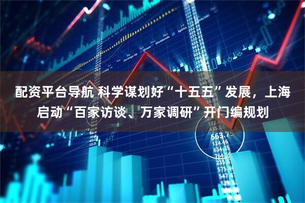 配资平台导航 科学谋划好“十五五”发展，上海启动“百家访谈、万家调研”开门编规划