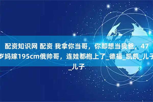 配资知识网 配资 我拿你当哥，你却想当我爸，47岁妈嫁195cm俄帅哥，连娃都抱上了_德福_凯凯_儿子