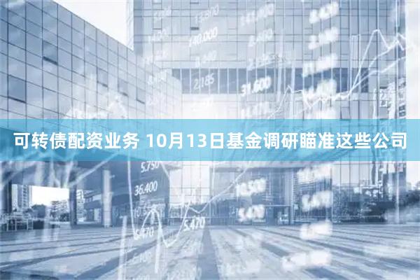 可转债配资业务 10月13日基金调研瞄准这些公司
